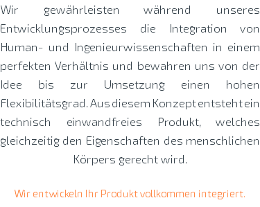 Wir gewährleisten während unseres Entwicklungsprozesses die Integration von Human- und Ingenieurwissenschaften in einem perfekten Verhältnis und bewahren uns von der Idee bis zur Umsetzung einen hohen Flexibilitätsgrad. Aus diesem Konzept entsteht ein technisch einwandfreies Produkt, welches gleichzeitig den Eigenschaften des menschlichen Körpers gerecht wird. Wir entwickeln Ihr Produkt vollkommen integriert. 