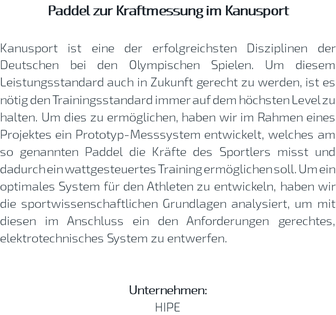 Paddel zur Kraftmessung im Kanusport Kanusport ist eine der erfolgreichsten Disziplinen der Deutschen bei den Olympischen Spielen. Um diesem Leistungsstandard auch in Zukunft gerecht zu werden, ist es nötig den Trainingsstandard immer auf dem höchsten Level zu halten. Um dies zu ermöglichen, haben wir im Rahmen eines Projektes ein Prototyp-Messsystem entwickelt, welches am so genannten Paddel die Kräfte des Sportlers misst und dadurch ein wattgesteuertes Training ermöglichen soll. Um ein optimales System für den Athleten zu entwickeln, haben wir die sportwissenschaftlichen Grundlagen analysiert, um mit diesen im Anschluss ein den Anforderungen gerechtes, elektrotechnisches System zu entwerfen. Unternehmen: HIPE