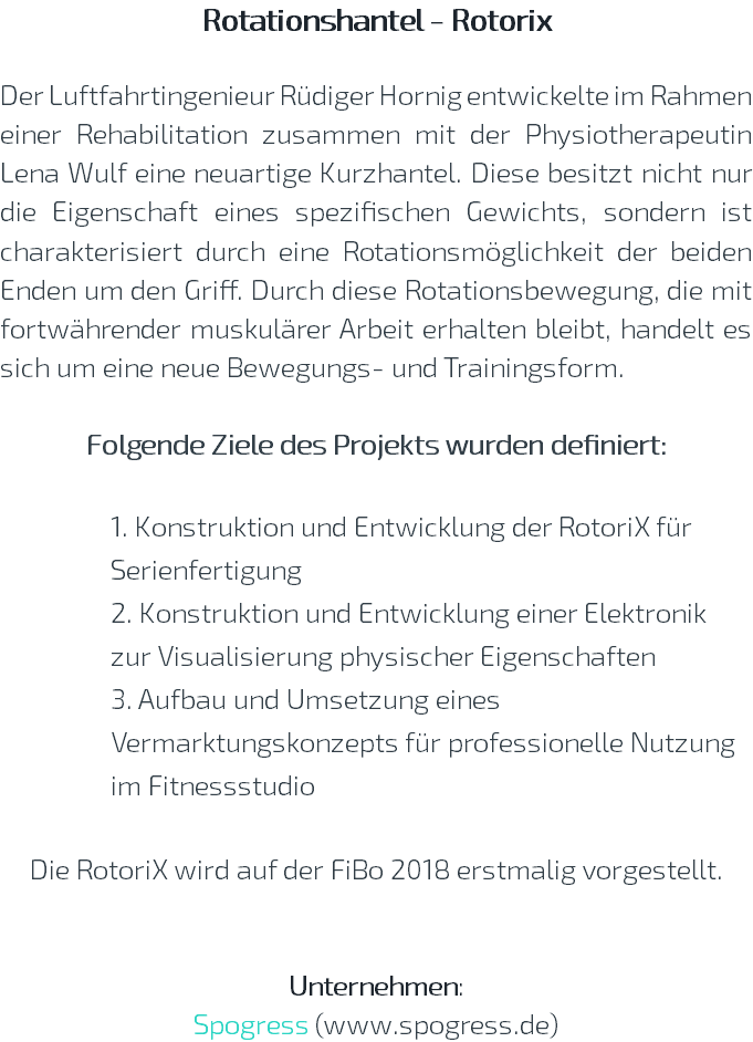 Rotationshantel - Rotorix  Der Luftfahrtingenieur Rüdiger Hornig entwickelte im Rahmen einer Rehabilitation zusammen mit der Physiotherapeutin Lena Wulf eine neuartige Kurzhantel. Diese besitzt nicht nur die Eigenschaft eines spezifischen Gewichts, sondern ist charakterisiert durch eine Rotationsmöglichkeit der beiden Enden um den Griff. Durch diese Rotationsbewegung, die mit fortwährender muskulärer Arbeit erhalten bleibt, handelt es sich um eine neue Bewegungs- und Trainingsform. Folgende Ziele des Projekts wurden definiert: 1. Konstruktion und Entwicklung der RotoriX für Serienfertigung 2. Konstruktion und Entwicklung einer Elektronik zur Visualisierung physischer Eigenschaften 3. Aufbau und Umsetzung eines Vermarktungskonzepts für professionelle Nutzung im Fitnessstudio Die RotoriX wird auf der FiBo 2018 erstmalig vorgestellt. Unternehmen: Spogress (www.spogress.de)