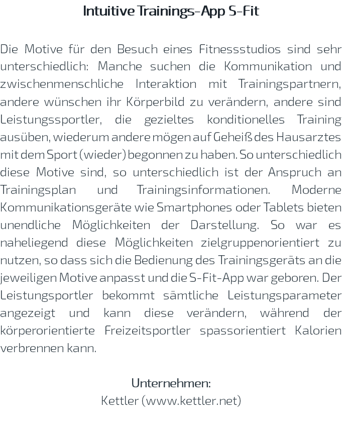 Intuitive Trainings-App S-Fit Die Motive für den Besuch eines Fitnessstudios sind sehr unterschiedlich: Manche suchen die Kommunikation und zwischenmenschliche Interaktion mit Trainingspartnern, andere wünschen ihr Körperbild zu verändern, andere sind Leistungssportler, die gezieltes konditionelles Training ausüben, wiederum andere mögen auf Geheiß des Hausarztes mit dem Sport (wieder) begonnen zu haben. So unterschiedlich diese Motive sind, so unterschiedlich ist der Anspruch an Trainingsplan und Trainingsinformationen. Moderne Kommunikationsgeräte wie Smartphones oder Tablets bieten unendliche Möglichkeiten der Darstellung. So war es naheliegend diese Möglichkeiten zielgruppenorientiert zu nutzen, so dass sich die Bedienung des Trainingsgeräts an die jeweiligen Motive anpasst und die S-Fit-App war geboren. Der Leistungsportler bekommt sämtliche Leistungsparameter angezeigt und kann diese verändern, während der körperorientierte Freizeitsportler spassorientiert Kalorien verbrennen kann. Unternehmen: Kettler (www.kettler.net) 