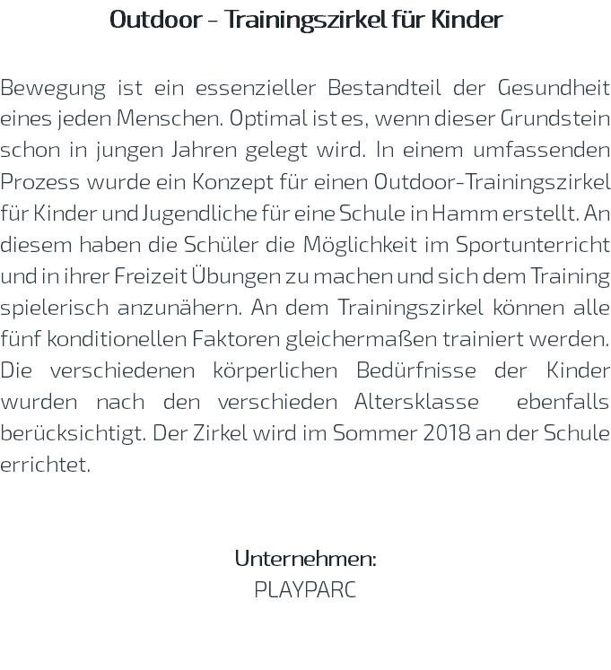 Outdoor - Trainingszirkel für Kinder Bewegung ist ein essenzieller Bestandteil der Gesundheit eines jeden Menschen. Optimal ist es, wenn dieser Grundstein schon in jungen Jahren gelegt wird. In einem umfassenden Prozess wurde ein Konzept für einen Outdoor-Trainingszirkel für Kinder und Jugendliche für eine Schule in Hamm erstellt. An diesem haben die Schüler die Möglichkeit im Sportunterricht und in ihrer Freizeit Übungen zu machen und sich dem Training spielerisch anzunähern. An dem Trainingszirkel können alle fünf konditionellen Faktoren gleichermaßen trainiert werden. Die verschiedenen körperlichen Bedürfnisse der Kinder wurden nach den verschieden Altersklasse ebenfalls berücksichtigt. Der Zirkel wird im Sommer 2018 an der Schule errichtet. Unternehmen: PLAYPARC 