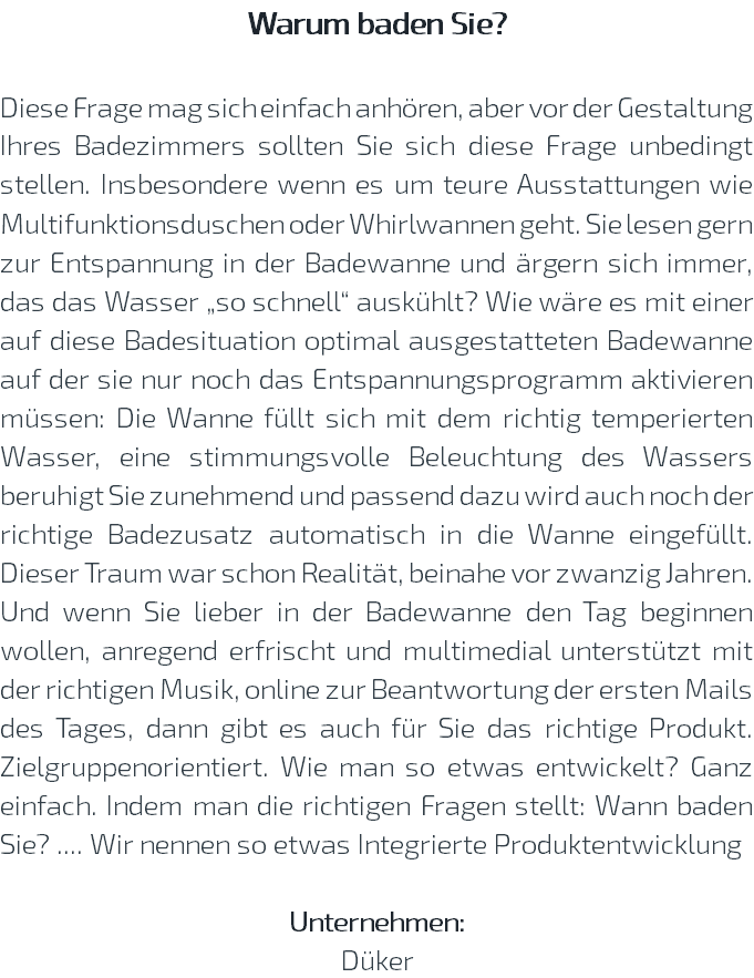 Warum baden Sie? Diese Frage mag sich einfach anhören, aber vor der Gestaltung Ihres Badezimmers sollten Sie sich diese Frage unbedingt stellen. Insbesondere wenn es um teure Ausstattungen wie Multifunktionsduschen oder Whirlwannen geht. Sie lesen gern zur Entspannung in der Badewanne und ärgern sich immer, das das Wasser „so schnell“ auskühlt? Wie wäre es mit einer auf diese Badesituation optimal ausgestatteten Badewanne auf der sie nur noch das Entspannungsprogramm aktivieren müssen: Die Wanne füllt sich mit dem richtig temperierten Wasser, eine stimmungsvolle Beleuchtung des Wassers beruhigt Sie zunehmend und passend dazu wird auch noch der richtige Badezusatz automatisch in die Wanne eingefüllt. Dieser Traum war schon Realität, beinahe vor zwanzig Jahren. Und wenn Sie lieber in der Badewanne den Tag beginnen wollen, anregend erfrischt und multimedial unterstützt mit der richtigen Musik, online zur Beantwortung der ersten Mails des Tages, dann gibt es auch für Sie das richtige Produkt. Zielgruppenorientiert. Wie man so etwas entwickelt? Ganz einfach. Indem man die richtigen Fragen stellt: Wann baden Sie? .... Wir nennen so etwas Integrierte Produktentwicklung Unternehmen: Düker