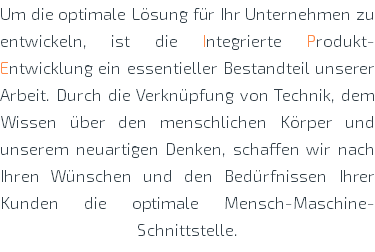 Um die optimale Lösung für Ihr Unternehmen zu entwickeln, ist die Integrierte Produkt-Entwicklung ein essentieller Bestandteil unserer Arbeit. Durch die Verknüpfung von Technik, dem Wissen über den menschlichen Körper und unserem neuartigen Denken, schaffen wir nach Ihren Wünschen und den Bedürfnissen Ihrer Kunden die optimale Mensch-Maschine-Schnittstelle.