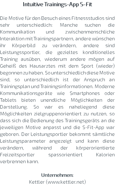 Intuitive Trainings-App S-Fit Die Motive für den Besuch eines Fitnessstudios sind sehr unterschiedlich: Manche suchen die Kommunikation und zwischenmenschliche Interaktion mit Trainingspartnern, andere wünschen ihr Körperbild zu verändern, andere sind Leistungssportler, die gezieltes konditionelles Training ausüben, wiederum andere mögen auf Geheiß des Hausarztes mit dem Sport (wieder) begonnen zu haben. So unterschiedlich diese Motive sind, so unterschiedlich ist der Anspruch an Trainingsplan und Trainingsinformationen. Moderne Kommunikationsgeräte wie Smartphones oder Tablets bieten unendliche Möglichkeiten der Darstellung. So war es naheliegend diese Möglichkeiten zielgruppenorientiert zu nutzen, so dass sich die Bedienung des Trainingsgeräts an die jeweiligen Motive anpasst und die S-Fit-App war geboren. Der Leistungsportler bekommt sämtliche Leistungsparameter angezeigt und kann diese verändern, während der körperorientierte Freizeitsportler spassorientiert Kalorien verbrennen kann. Unternehmen: Kettler (www.kettler.net) 