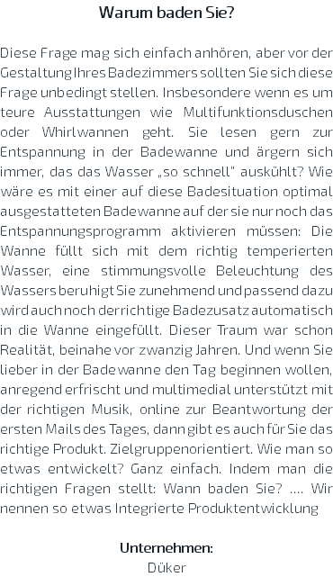 Warum baden Sie? Diese Frage mag sich einfach anhören, aber vor der Gestaltung Ihres Badezimmers sollten Sie sich diese Frage unbedingt stellen. Insbesondere wenn es um teure Ausstattungen wie Multifunktionsduschen oder Whirlwannen geht. Sie lesen gern zur Entspannung in der Badewanne und ärgern sich immer, das das Wasser „so schnell“ auskühlt? Wie wäre es mit einer auf diese Badesituation optimal ausgestatteten Badewanne auf der sie nur noch das Entspannungsprogramm aktivieren müssen: Die Wanne füllt sich mit dem richtig temperierten Wasser, eine stimmungsvolle Beleuchtung des Wassers beruhigt Sie zunehmend und passend dazu wird auch noch der richtige Badezusatz automatisch in die Wanne eingefüllt. Dieser Traum war schon Realität, beinahe vor zwanzig Jahren. Und wenn Sie lieber in der Badewanne den Tag beginnen wollen, anregend erfrischt und multimedial unterstützt mit der richtigen Musik, online zur Beantwortung der ersten Mails des Tages, dann gibt es auch für Sie das richtige Produkt. Zielgruppenorientiert. Wie man so etwas entwickelt? Ganz einfach. Indem man die richtigen Fragen stellt: Wann baden Sie? .... Wir nennen so etwas Integrierte Produktentwicklung Unternehmen: Düker