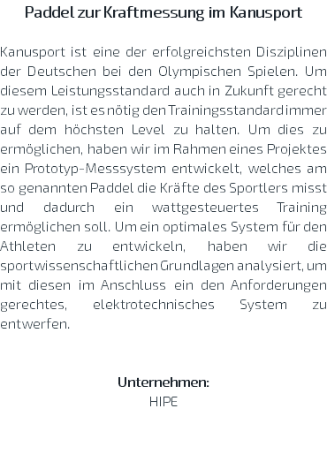 Paddel zur Kraftmessung im Kanusport Kanusport ist eine der erfolgreichsten Disziplinen der Deutschen bei den Olympischen Spielen. Um diesem Leistungsstandard auch in Zukunft gerecht zu werden, ist es nötig den Trainingsstandard immer auf dem höchsten Level zu halten. Um dies zu ermöglichen, haben wir im Rahmen eines Projektes ein Prototyp-Messsystem entwickelt, welches am so genannten Paddel die Kräfte des Sportlers misst und dadurch ein wattgesteuertes Training ermöglichen soll. Um ein optimales System für den Athleten zu entwickeln, haben wir die sportwissenschaftlichen Grundlagen analysiert, um mit diesen im Anschluss ein den Anforderungen gerechtes, elektrotechnisches System zu entwerfen. Unternehmen: HIPE