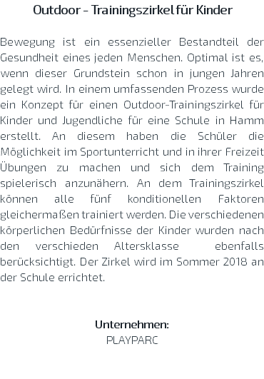 Outdoor - Trainingszirkel für Kinder Bewegung ist ein essenzieller Bestandteil der Gesundheit eines jeden Menschen. Optimal ist es, wenn dieser Grundstein schon in jungen Jahren gelegt wird. In einem umfassenden Prozess wurde ein Konzept für einen Outdoor-Trainingszirkel für Kinder und Jugendliche für eine Schule in Hamm erstellt. An diesem haben die Schüler die Möglichkeit im Sportunterricht und in ihrer Freizeit Übungen zu machen und sich dem Training spielerisch anzunähern. An dem Trainingszirkel können alle fünf konditionellen Faktoren gleichermaßen trainiert werden. Die verschiedenen körperlichen Bedürfnisse der Kinder wurden nach den verschieden Altersklasse ebenfalls berücksichtigt. Der Zirkel wird im Sommer 2018 an der Schule errichtet. Unternehmen: PLAYPARC 