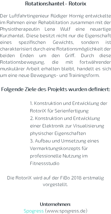 Rotationshantel - Rotorix  Der Luftfahrtingenieur Rüdiger Hornig entwickelte im Rahmen einer Rehabilitation zusammen mit der Physiotherapeutin Lena Wulf eine neuartige Kurzhantel. Diese besitzt nicht nur die Eigenschaft eines spezifischen Gewichts, sondern ist charakterisiert durch eine Rotationsmöglichkeit der beiden Enden um den Griff. Durch diese Rotationsbewegung, die mit fortwährender muskulärer Arbeit erhalten bleibt, handelt es sich um eine neue Bewegungs- und Trainingsform. Folgende Ziele des Projekts wurden definiert: 1. Konstruktion und Entwicklung der RotoriX für Serienfertigung 2. Konstruktion und Entwicklung einer Elektronik zur Visualisierung physischer Eigenschaften 3. Aufbau und Umsetzung eines Vermarktungskonzepts für professionelle Nutzung im Fitnessstudio Die RotoriX wird auf der FiBo 2018 erstmalig vorgestellt. Unternehmen: Spogress (www.spogress.de)